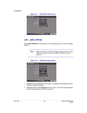 Page 82Configuration
Rev 3.03 64 Document 900.0315
02/07
Figure 3-51 LAN (DHCP) Setup Screen
LAN — ADSL (PPPoE)
Select ADSL (PPPoE) from the Type box on the LAN Setup screen to set up the ADSL 
network.
NoteADSL and modem cannot be configured at the same time. If the 
DVR is networked via modem, the ADSL (PPPoE) will not be 
selected.
Figure 3-52 LAN (ADSL) Setup Screen
1. Highlight the box beside ID and then press to display a virtual keyboard. Enter 
the ID for an ADSL connection.
2. Highlight the box beside...