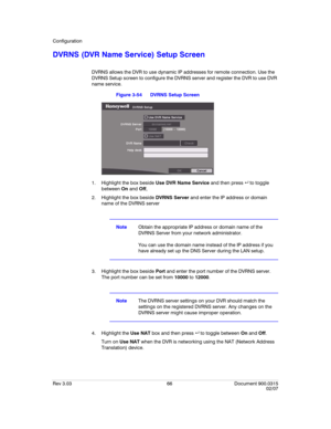 Page 84Configuration
Rev 3.03 66 Document 900.0315
02/07
DVRNS (DVR Name Service) Setup Screen
DVRNS allows the DVR to use dynamic IP addresses for remote connection. Use the 
DVRNS Setup screen to configure the DVRNS server and register the DVR to use DVR 
name service.
Figure 3-54 DVRNS Setup Screen
1. Highlight the box beside Use DVR Name Service and then press   to toggle 
between On and Off,
2. Highlight the box beside DVRNS Server and enter the IP address or domain 
name of the DVRNS server
NoteObtain...