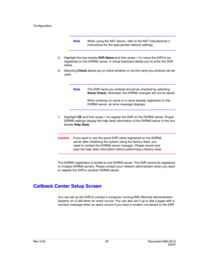Page 85Configuration
Rev 3.03 67 Document 900.0315
02/07
NoteWhen using the NAT device, refer to the NAT manufacturer’s 
instructions for the appropriate network settings.
5. Highlight the box beside DVR Name and then press   to name the DVR to be 
registered on the DVRNS server. A virtual keyboard allows you to enter the DVR 
name.
6. Selecting Check allows you to check whether or not the name you entered can be 
used.
NoteThe DVR name you entered should be checked by selecting 
Name Check; otherwise, the...