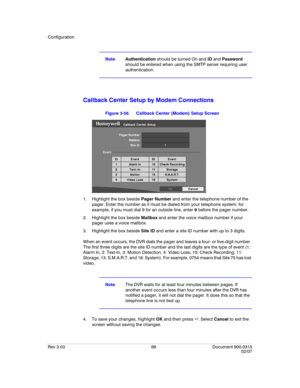 Page 87Configuration
Rev 3.03 69 Document 900.0315
02/07
NoteAuthentication should be turned On and ID and Password 
should be entered when using the SMTP server requiring user 
authentication.
Callback Center Setup by Modem Connections 
Figure 3-56 Callback Center (Modem) Setup Screen
1. Highlight the box beside Pager Number and enter the telephone number of the 
pager. Enter the number as it must be dialed from your telephone system; for 
example, if you must dial 9 for an outside line, enter 9 before the...