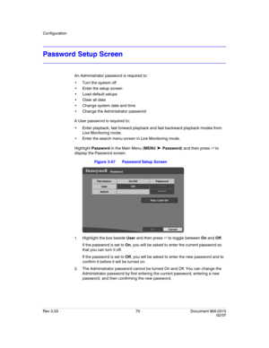 Page 88Configuration
Rev 3.03 70 Document 900.0315
02/07
Password Setup Screen
An Administrator password is required to:
 Turn the system off
 Enter the setup screen
 Load default setups
 Clear all data
 Change system date and time 
 Change the Administrator password
A User password is required to:
 Enter playback, fast forward playback and fast backward playback modes from 
Live Monitoring mode.
 Enter the search menu screen in Live Monitoring mode.
Highlight Password in the Main Menu (MENU 
➤ Password) and...