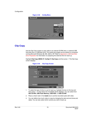 Page 90Configuration
Rev 3.03 72 Document 900.0315
02/07
Figure 3-58 Config Menu 
Clip Copy
Use the Clip Copy screen to copy video to an internal CD-RW drive, or external USB 
hard disk drive, or USB flash drive. The copied clip images can be viewed on computers 
running Microsoft Windows 98, ME, 2000 or XP. Refer to Appendix A, USB Hard Disk 
Drive Preparation for information on preparing the external drive for back up.
Highlight Clip Copy (MENU 
➤ Config ➤ Clip Copy) and then press  . The Clip Copy 
screen...