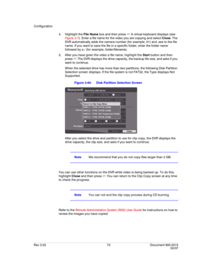 Page 91Configuration
Rev 3.03 73 Document 900.0315
02/07
4. Highlight the File Name box and then press  . A virtual keyboard displays (see 
Figure 3-7). Enter a file name for the video you are copying and select Close. The 
DVR automatically adds the camera number (for example, 01) and .exe to the file 
name. If you want to save the file in a specific folder, enter the folder name 
followed by a / (for example, folder/filename).
5. After you have given the video a file name, highlight the Start button and then...