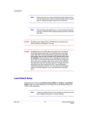 Page 92Configuration
Rev 3.03 74 Document 900.0315
02/07
NoteDuring clip copy, you cannot change the system date and time, 
shut the system down, switch to the Quick Setup mode, clear all 
data, or change the system setup from a remote site.
NoteThe recording speed decreases to 1 ips per camera during CD 
burning or while the DVR is preparing clip copy data on the hard 
disk drive.
CautionDo not use poor quality CD-R or CD-RW discs or ones that have 
been scratched or damaged in any way.
CautionDo not...