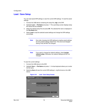 Page 93Configuration
Rev 3.03 75 Document 900.0315
02/07
Load / Save Setup
You can load saved DVR settings or save the current DVR settings. To load the saved 
settings:
1. Connect the USB device containing the setup file (.cfg) to the DVR.
2. Highlight Load  —  File Name and press  . The Load Setup screen displays setup 
file names that are available.
3. Select the desired setup file and press OK. The selected file name is displayed in 
the File Name field. 
4. Select Load to load the selected saved settings...