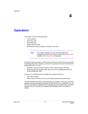 Page 95Operation
Rev 3.03 77 Document 900.0315
02/07
4
Operation
This chapter covers the following topics:
 Live monitoring
 Recording video
 Recording audio
 Playing recorded video
 Searching for video by date/time, calendar, and events
NoteThis chapter assumes you have correctly installed and 
configured your DVR. If you have not, please see Chapter 2 for 
installation and Chapter 3 for configuration.
The DVR controls are similar to a VCR. As with a VCR, the main functions are recording 
and playing back...