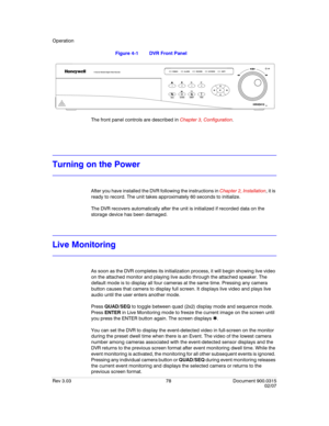 Page 96Operation
Rev 3.03 78 Document 900.0315
02/07
Figure 4-1 DVR Front Panel
The front panel controls are described in Chapter 3, Configuration.
Turning on the Power
After you have installed the DVR following the instructions in Chapter 2, Installation, it is 
ready to record. The unit takes approximately 60 seconds to initialize.
The DVR recovers automatically after the unit is initialized if recorded data on the 
storage device has been damaged.
Live Monitoring
As soon as the DVR completes its...