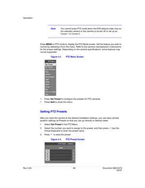 Page 98Operation
Rev 3.03 80 Document 900.0315
02/07
NoteYou cannot enter PTZ mode when the DVR detects video loss on 
the selected camera or the camera is turned off or set up as 
Covert 1 or Covert 2.
Press MENU in PTZ mode to display the PTZ Mode screen. Set the feature you wish to 
control by selecting it from the menu. Refer to the camera manufacturer’s instructions 
for the proper settings. Depending on the camera specifications, some features may 
not be supported.
Figure 4-3 PTZ Menu Screen
 Press Set...