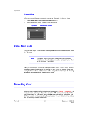 Page 99Operation
Rev 3.03 81 Document 900.0315
02/07
Preset View
After you have set the camera presets, you can go directly to the desired views.
1. Press QUAD/SEQ to load the Preset View dialog box. 
2. Select the desired preset number to load the preset.
Figure 4-5 Preset View Screen
Digital Zoom Mode
You can enter Digital Zoom mode by pressing the PTZ button on the front panel while 
in PTZ mode. 
NoteYou cannot enter Digital Zoom mode when the DVR detects 
video loss on the selected camera or the camera is...