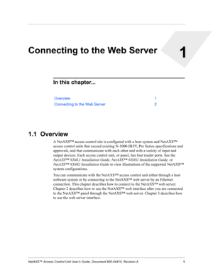 Page 11NetAXS™ Access Control Unit User’s Guide, Document 800-04410, Revision A 1
1
Connecting to the Web Server
In this chapter...
1.1  Overview
A NetAXS™ access control site is configured with a host system and NetAXS™ 
access control units that exceed existing N-1000-III/IV, Pro Series specifications and 
approvals, and that communicate with each other and with a variety of input and 
output devices. Each access control unit, or panel, has four reader ports. See the 
NetAXS™ NX4L1 Installation Guide, NetAXS™...