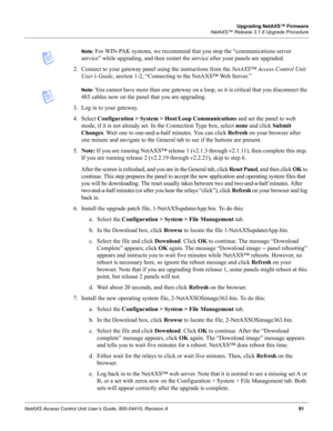 Page 101Upgrading NetAXS™ Firmware
NetAXS™ Release 3.1.8 Upgrade Procedure
NetAXS Access Control Unit User’s Guide, 800-04410, Revision A91
Note: For WIN-PAK systems, we recommend that you stop the “communications server 
service” while upgrading, and then restart the service after your panels are upgraded.
2. Connect to your gateway panel using the instructions from the NetAXS™ Access Control Unit 
User’s Guide, section 1-2, “Connecting to the NetAXS™ Web Server.” 
Note: You cannot have more than one gateway on...