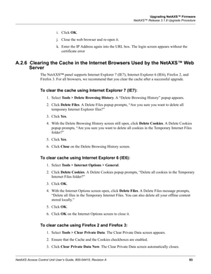 Page 103Upgrading NetAXS™ Firmware
NetAXS™ Release 3.1.8 Upgrade Procedure
NetAXS Access Control Unit User’s Guide, 800-04410, Revision A93
i. Click OK.
j. Close the web browser and re-open it.
k. Enter the IP Address again into the URL box. The login screen appears without the 
certificate error
A.2.6  Clearing the Cache in the Internet Browsers Used by the NetAXS™ Web 
Server
The NetAXS™ panel supports Internet Explorer 7 (IE7), Internet Explorer 6 (IE6), Firefox 2, and 
Firefox 3. For all browsers, we...