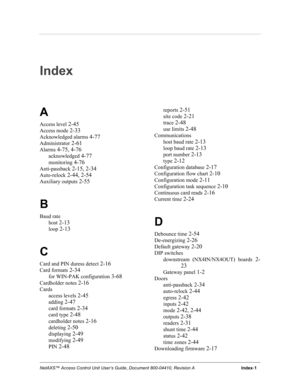 Page 105NetAXS™ Access Control Unit User’s Guide, Document 800-04410, Revision A                                      Index-1
Index
A
Access level 2-45
Access mode 2-33
Acknowledged alarms 4-77
Administrator 2-61
Alarms 4-75, 4-76
acknowledged 4-77
monitoring 4-76
Anti-passback 2-15, 2-34
Auto-relock 2-44, 2-54
Auxiliary outputs 2-55
B
Baud rate
host
 2-13
loop 2-13
C
Card and PIN duress detect 2-16
Card formats 2-34
for WIN-PAK configuration 3-68
Cardholder notes 2-16
Cards
access levels
 2-45
adding 2-47
card...