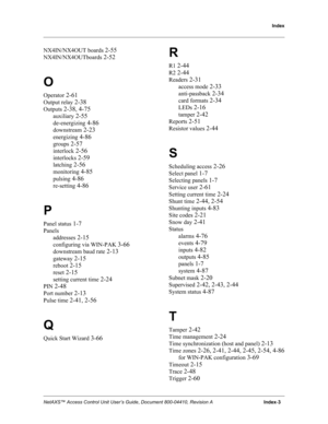 Page 107Index
NetAXS™ Access Control Unit User’s Guide, Document 800-04410, Revision A                                      Index-3
NX4IN/NX4OUT boards 2-55
NX4IN/NX4OUTboards 2-52
O
Operator 2-61
Output relay 2-38
Outputs 2-38, 4-75
auxiliary 2-55
de-energizing 4-86
downstream 2-23
energizing 4-86
groups 2-57
interlock 2-56
interlocks 2-59
latching 2-56
monitoring 4-85
pulsing 4-86
re-setting 4-86
P
Panel status 1-7
Panels
addresses
 2-15
configuring via WIN-PAK 3-66
downstream baud rate 2-13
gateway 2-15...