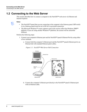 Page 122www.honeywell.com Connecting to the Web Server
Connecting to the Web Server
1.2  Connecting to the Web Server
This section describes how to connect a computer to the NetAXS™ web server via Ethernet and 
Internet Explorer. 
Notes:
• The NetAXS™ panel that you are connecting to the computer is the Gateway panel. DIP switch 
6 on a Gateway panel must be set to ON for a successful connection.
• The Microsoft Windows™ screen captures used in this section reflect the Windows 2000™ 
platform. If you are using...