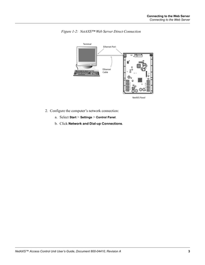 Page 13Connecting to the Web Server
Connecting to the Web Server
NetAXS™ Access Control Unit User’s Guide, Document 800-04410, Revision A 3
Figure 1-2:  NetAXS™ Web Server Direct Connection
2. Configure the computer’s network connection:
a. Select 
Start > Settings > Control Panel.
b. Click Network and Dial-up Connections.
Terminal
NetAXS PanelEthernet Port
Ethernet
Cable 