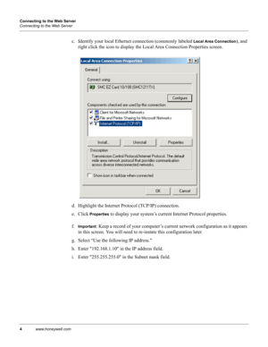 Page 144www.honeywell.com Connecting to the Web Server
Connecting to the Web Server
c. Identify your local Ethernet connection (commonly labeled Local Area Connection), and 
right click the icon to display the Local Area Connection Properties screen.
d. Highlight the Internet Protocol (TCP/IP) connection.
e. Click 
Properties to display your system’s current Internet Protocol properties.
f.
Important: Keep a record of your computer’s current network configuration as it appears 
in this screen. You will need to...