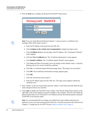 Page 166www.honeywell.com Connecting to the Web Server
Connecting to the Web Server
4. Press the Enter key to display the Honeywell NetAXS™ login screen.
Note: If you are using Microsoft Internet Explorer 7, and you receive a certificate error 
message, follow these steps to clear it: 
a. Enter the IP Address of the panel into the URL box.
b. Click Continue to the website (not recommended) to display the login screen.
c. Click Certificate Error at the top-right of the IP Address. The “Untrusted Certificate”...