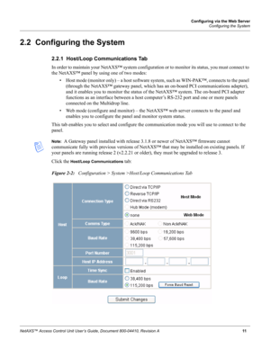 Page 21Configuring via the Web Server
Configuring the System
NetAXS™ Access Control Unit User’s Guide, Document 800-04410, Revision A 11
2.2  Configuring the System
2.2.1  Host/Loop Communications Tab
In order to maintain your NetAXS™ system configuration or to monitor its status, you must connect to 
the NetAXS™ panel by using one of two modes:
• Host mode (monitor only) – a host software system, such as WIN-PAK™, connects to the panel 
(through the NetAXS™ gateway panel, which has an on-board PCI...