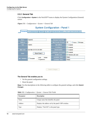 Page 2414www.honeywell.com Configuring via the Web Server
Configuring the System
2.2.2  General Tab
Click Configuration > System in the NetAXS™ menu to display the System Configuration (General) 
screen:
Figure 2-3:   Configuration > System > General Tab
The General Tab enables you to: 
• Set the general configuration settings.
• Reset the panel.
Steps: Use the descriptions in the following table to configure the general settings, and click Submit 
Changes
:
Table 2-2:  Configuration > System > General Tab...