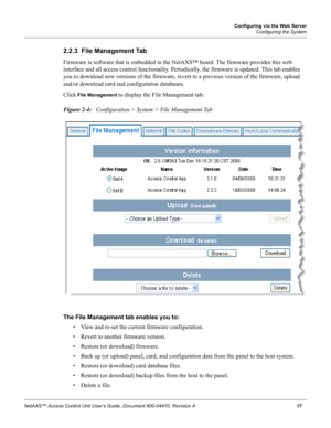 Page 27Configuring via the Web Server
Configuring the System
NetAXS™ Access Control Unit User’s Guide, Document 800-04410, Revision A 17
2.2.3  File Management Tab
Firmware is software that is embedded in the NetAXS™ board. The firmware provides this web 
interface and all access control functionality. Periodically, the firmware is updated. This tab enables 
you to download new versions of the firmware, revert to a previous version of the firmware, upload 
and/or download card and configuration databases.
Click...