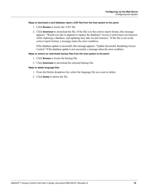 Page 29Configuring via the Web Server
Configuring the System
NetAXS™ Access Control Unit User’s Guide, Document 800-04410, Revision A 19 Steps to download a card database report (.CSV file) from the host system to the panel:
1. Click Browse to locate the .CSV file.
2. Click 
Download to download the file. If the file is in the correct report format, this message 
appears: “Would you like to append or replace the database? Access Control does not function 
while replacing a database, and updating may take...