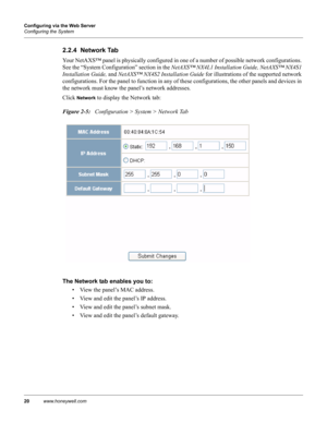 Page 3020www.honeywell.com Configuring via the Web Server
Configuring the System
2.2.4  Network Tab
Your NetAXS™ panel is physically configured in one of a number of possible network configurations. 
See the “System Configuration” section in the NetAXS™ NX4L1 Installation Guide, NetAXS™ NX4S1 
Installation Guide, and NetAXS™ NX4S2 Installation Guide for illustrations of the supported network 
configurations. For the panel to function in any of these configurations, the other panels and devices in 
the network...