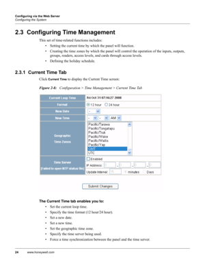 Page 3424www.honeywell.com Configuring via the Web Server
Configuring the System
2.3  Configuring Time Management
This set of time-related functions includes:
• Setting the current time by which the panel will function.
• Creating the time zones by which the panel will control the operation of the inputs, outputs, 
groups, readers, access levels, and cards through access levels.
• Defining the holiday schedule.
2.3.1  Current Time Tab
Click Current Time to display the Current Time screen:
Figure 2-8:...