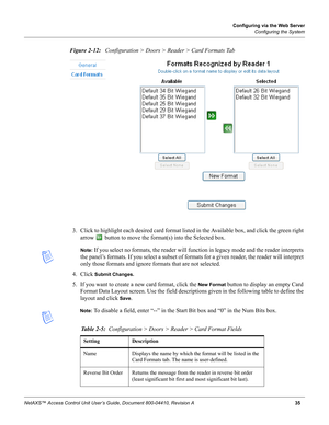 Page 45Configuring via the Web Server
Configuring the System
NetAXS™ Access Control Unit User’s Guide, Document 800-04410, Revision A 35
Figure 2-12:   Configuration > Doors > Reader > Card Formats Tab
3. Click to highlight each desired card format listed in the Available box, and click the green right 
arrow   button to move the format(s) into the Selected box. 
Note: If you select no formats, the reader will function in legacy mode and the reader interprets 
the panel’s formats. If you select a subset of...