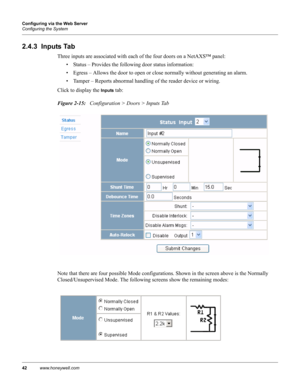 Page 5242www.honeywell.com Configuring via the Web Server
Configuring the System
2.4.3  Inputs Tab
Three inputs are associated with each of the four doors on a NetAXS™ panel: 
• Status – Provides the following door status information:
• Egress – Allows the door to open or close normally without generating an alarm.
• Tamper – Reports abnormal handling of the reader device or wiring.
Click to display the 
Inputs tab:
Figure 2-15:   Configuration > Doors > Inputs Tab
Note that there are four possible Mode...