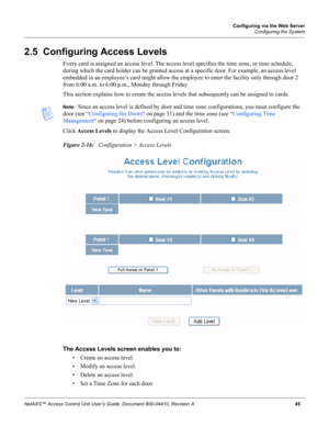 Page 55Configuring via the Web Server
Configuring the System
NetAXS™ Access Control Unit User’s Guide, Document 800-04410, Revision A 45
2.5  Configuring Access Levels
Every card is assigned an access level. The access level specifies the time zone, or time schedule, 
during which the card holder can be granted access at a specific door. For example, an access level 
embedded in an employee’s card might allow the employee to enter the facility only through door 2 
from 6:00 a.m. to 6:00 p.m., Monday through...