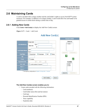 Page 57Configuring via the Web Server
Configuring the System
NetAXS™ Access Control Unit User’s Guide, Document 800-04410, Revision A 47
2.6  Maintaining Cards
A card is encoded with a unique number and the card holder’s rights to access NetAXS™ system 
resources. For example, in addition to its unique number, a card would allow the card holder to be 
granted access to certain doors during a certain time of day.
2.6.1  Adding New Cards
Click Cards > Add Card(s) to display the Add New Card(s) screen:
Figure...