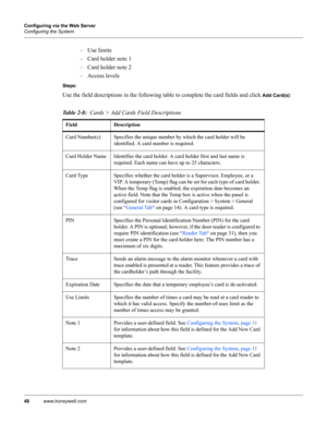 Page 5848www.honeywell.com Configuring via the Web Server
Configuring the System
– Use limits
– Card holder note 1
– Card holder note 2
– Access levels
Steps: 
Use the field descriptions in the following table to complete the card fields and click 
Add Card(s):
Table 2-8:  Cards > Add Cards Field Descriptions
Field Description
Card Number(s) Specifies the unique number by which the card holder will be 
identified. A card number is required.
Card Holder Name Identifies the card holder. A card holder first and...