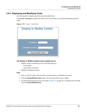 Page 59Configuring via the Web Server
Configuring the System
NetAXS™ Access Control Unit User’s Guide, Document 800-04410, Revision A 49
2.6.2  Displaying and Modifying Cards
Use this function to display specified cards and modify them.
Click 
Cards > Card Data to display the search screen with which you can find and display specified 
cards.
Figure 2-18:   Cards > Card Data
The Display or Modify Card(s) screen enables you to: 
• Display cards by searching on any of the following keys:
– Card number
– Card...