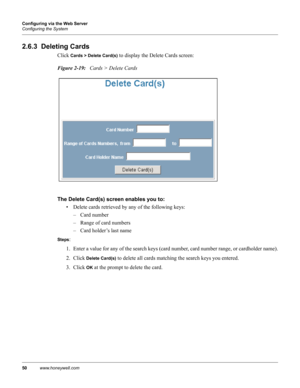 Page 6050www.honeywell.com Configuring via the Web Server
Configuring the System
2.6.3  Deleting Cards
Click Cards > Delete Card(s) to display the Delete Cards screen:
Figure 2-19:   Cards > Delete Cards
The Delete Card(s) screen enables you to: 
• Delete cards retrieved by any of the following keys:
– Card number
– Range of card numbers
– Card holder’s last name
Steps: 
1. Enter a value for any of the search keys (card number, card number range, or cardholder name).
2. Click 
Delete Card(s) to delete all cards...