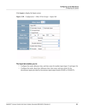 Page 63Configuring via the Web Server
Configuring the System
NetAXS™ Access Control Unit User’s Guide, Document 800-04410, Revision A 53
Click Inputs to display the Inputs screen:
Figure 2-20:   Configuration > Other I/O & Groups > Inputs Tab 
The Input tab enables you to: 
• Configure the mode, debounce time, and time zones for another input (input 13 and input 14).
• Configure the mode, shunt time, debounce time, time zones, and auto-relock for the 
downstream inputs provided by downstream input/output boards...