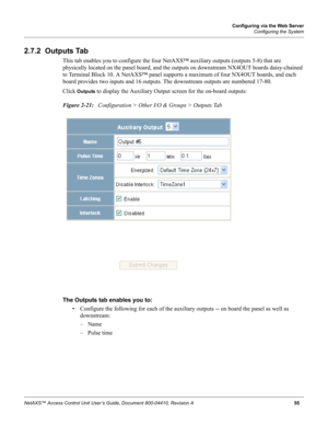 Page 65Configuring via the Web Server
Configuring the System
NetAXS™ Access Control Unit User’s Guide, Document 800-04410, Revision A 55
2.7.2  Outputs Tab
This tab enables you to configure the four NetAXS™ auxiliary outputs (outputs 5-8) that are 
physically located on the panel board, and the outputs on downstream NX4OUT boards daisy-chained 
to Terminal Block 10. A NetAXS™ panel supports a maximum of four NX4OUT boards, and each 
board provides two inputs and 16 outputs. The downstream outputs are numbered...