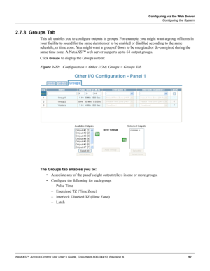 Page 67Configuring via the Web Server
Configuring the System
NetAXS™ Access Control Unit User’s Guide, Document 800-04410, Revision A 57
2.7.3  Groups Tab
This tab enables you to configure outputs in groups. For example, you might want a group of horns in 
your facility to sound for the same duration or to be enabled or disabled according to the same 
schedule, or time zone. You might want a group of doors to be energized or de-energized during the 
same time zone. A NetAXS™ web server supports up to 64 output...