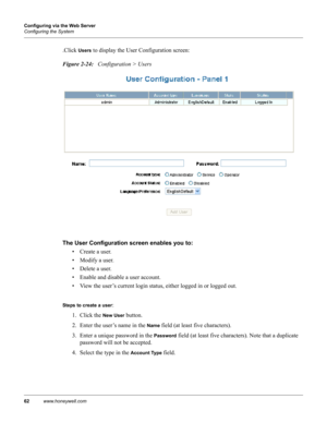 Page 7262www.honeywell.com Configuring via the Web Server
Configuring the System
.Click Users to display the User Configuration screen:
Figure 2-24:   Configuration > Users
The User Configuration screen enables you to: 
• Create a user.
• Modify a user.
• Delete a user.
• Enable and disable a user account.
• View the user’s current login status, either logged in or logged out.
Steps to create a user: 
1. Click the 
New User button.
2. Enter the user’s name in the 
Name field (at least five characters).
3. Enter...