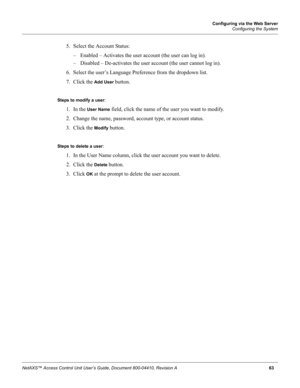 Page 73Configuring via the Web Server
Configuring the System
NetAXS™ Access Control Unit User’s Guide, Document 800-04410, Revision A 63
5. Select the Account Status:
– Enabled – Activates the user account (the user can log in).
– Disabled – De-activates the user account (the user cannot log in).
6. Select the user’s Language Preference from the dropdown list.
7. Click the 
Add User button.
Steps to modify a user: 
1. In the 
User Name field, click the name of the user you want to modify.
2. Change the name,...