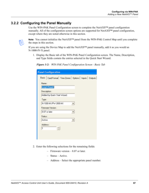 Page 77Configuring via WIN-PAK
Adding a New NetAXS™ Panel
NetAXS™ Access Control Unit User’s Guide, Document 800-04410, Revision A67
3.2.2  Configuring the Panel Manually
Use the WIN-PAK Panel Configuration screen to complete the NetAXS™ panel configuration 
manually. All of the configuration screen options are supported for NetAXS™ panel configuration, 
except where they are noted otherwise in this section.
Note:  You cannot initialize the NetAXS™ panel from the WIN-PAK Control Map until you complete 
the...