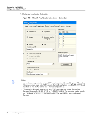 Page 8070www.honeywell.com Configuring via WIN-PAK
Adding a New NetAXS™ Panel
7. Display and complete the Options tab:
Figure 3-5:   WIN-PAK Panel Configuration Screen - Options Tab
Notes:
• All options are supported for a NetAXS™ panel except the Advanced U option. When using 
Groups, you must select both AEP boards in the Hardware Options box. The NX4OUT board 
functions as two AEP-3 boards, and it provides outputs 17-32.
• You can select Keypads; however, the NetAXS™ panel does not support the matrixed...