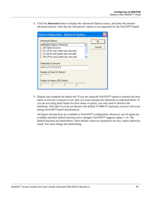 Page 81Configuring via WIN-PAK
Adding a New NetAXS™ Panel
NetAXS™ Access Control Unit User’s Guide, Document 800-04410, Revision A71
8. Click the Advanced button to display the Advanced Options screen, and select the desired 
advanced options. Note that the Advanced U option is not supported for the NetAXS™ panel.
9. Display and complete the Inputs tab. If you are using the NetAXS™ inputs to monitor the door 
status or activate a request to exit, then you must reassign the interlocks as indicated below. If 
you...