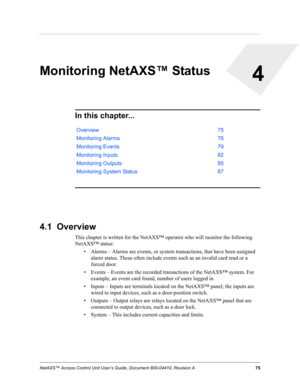 Page 85NetAXS™ Access Control Unit User’s Guide, Document 800-04410, Revision A 75
4
Monitoring NetAXS™ Status
In this chapter...
4.1  Overview
This chapter is written for the NetAXS™ operator who will monitor the following 
NetAXS™ status:
• Alarms – Alarms are events, or system transactions, that have been assigned 
alarm status. These often include events such as an invalid card read or a 
forced door.
• Events – Events are the recorded transactions of the NetAXS™ system. For 
example, an event card found,...