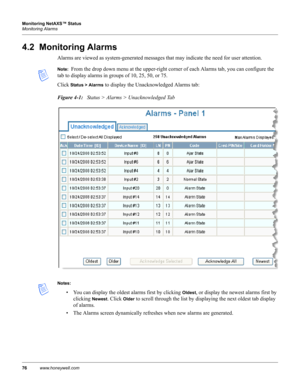 Page 8676www.honeywell.com Monitoring NetAXS™ Status
Monitoring Alarms
4.2  Monitoring Alarms
Alarms are viewed as system-generated messages that may indicate the need for user attention. 
Note:  From the drop down menu at the upper-right corner of each Alarms tab, you can configure the 
tab to display alarms in groups of 10, 25, 50, or 75.
Click 
Status > Alarms to display the Unacknowledged Alarms tab:
Figure 4-1:   Status > Alarms > Unacknowledged Tab
Notes:
• You can display the oldest alarms first by...