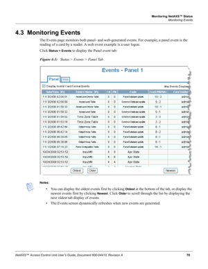 Page 89Monitoring NetAXS™ Status
Monitoring Events
NetAXS™ Access Control Unit User’s Guide, Document 800-04410, Revision A79
4.3  Monitoring Events
The Events page monitors both panel- and web-generated events. For example, a panel event is the 
reading of a card by a reader. A web event example is a user logon.
Click 
Status > Events to display the Panel event tab:
Figure 4-3:   Status > Events > Panel Tab
Notes:
• You can display the oldest events first by clicking Oldest at the bottom of the tab, or display...