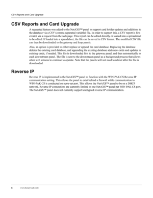 Page 10xwww.honeywell.com CSV Reports and Card Upgrade
CSV Reports and Card Upgrade
A requested feature was added to the NetAXS™ panel to support card holder updates and additions to 
the database via a CSV (comma separated variable) file. In order to support this, a CSV report is first 
created via a request from the web page. This report can be edited directly or loaded into a spreadsheet 
to be edited. If loaded into a spreadsheet, the file can be saved in CSV format. The modified CSV file 
can then be...