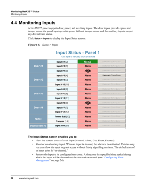 Page 9282www.honeywell.com Monitoring NetAXS™ Status
Monitoring Inputs
4.4  Monitoring Inputs
A NetAXS™ panel supports door, panel, and auxiliary inputs. The door inputs provide egress and 
tamper status, the panel inputs provide power fail and tamper status, and the auxiliary inputs support 
any downstream status.
Click 
Status > Inputs to display the Input Status screen:
Figure 4-5:   Status > Inputs
The Input Status screen enables you to: 
• View the current status of each input (Normal, Alarm, Cut, Short,...