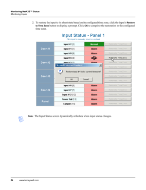 Page 9484www.honeywell.com Monitoring NetAXS™ Status
Monitoring Inputs
2. To restore the input to its shunt state based on its configured time zone, click the input’s Restore 
to Time Zone
 button to display a prompt. Click OK to complete the restoration to the configured 
time zone.
Note:  The Input Status screen dynamically refreshes when input status changes. 