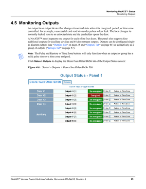 Page 95Monitoring NetAXS™ Status
Monitoring Outputs
NetAXS™ Access Control Unit User’s Guide, Document 800-04410, Revision A85
4.5  Monitoring Outputs
An output is an output device that changes its normal state when it is energized, pulsed, or time-zone 
controlled. For example, a successful card read at a reader pulses a door lock. The lock changes its 
normally locked state to an unlocked state and the cardholder opens the door. 
A NetAXS™ panel supports one output for each of its four doors. The panel also...